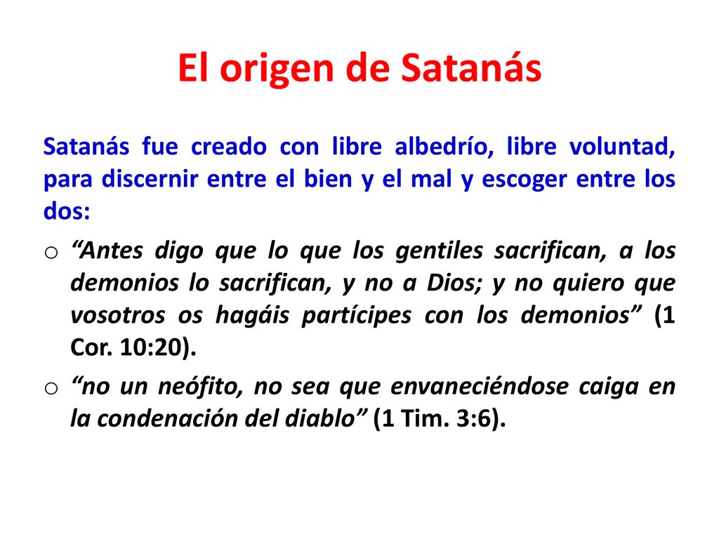 El origen de Satanás Satanás fue creado con libre albedrío, libre voluntad, para discernir entre el bien y el mal y escoger entre los dos: