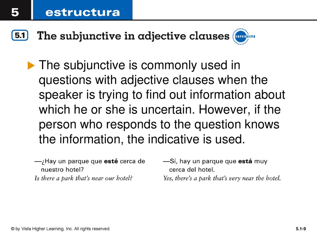 The subjunctive is commonly used in questions with adjective clauses when the speaker is trying to find out information about which he or she is uncertain. However, if the person who responds to the question knows the information, the indicative is used.