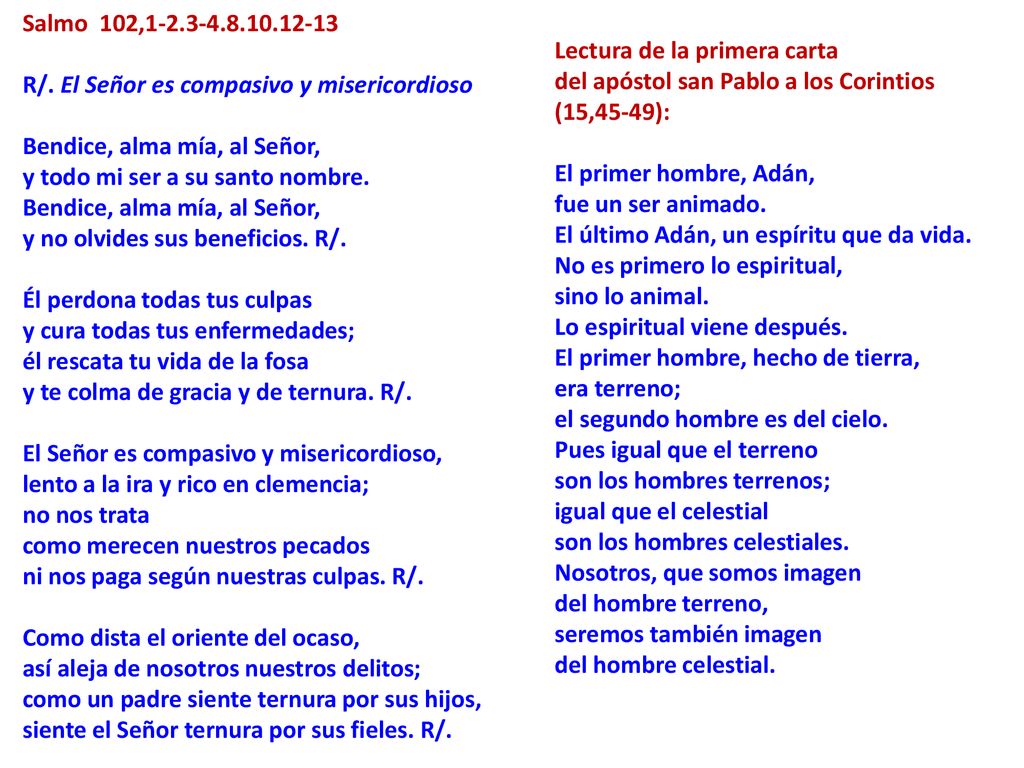 Salmo 102, R/. El Señor es compasivo y misericordioso Bendice, alma mía, al Señor, y todo mi ser a su santo nombre. Bendice, alma mía, al Señor, y no olvides sus beneficios. R/. Él perdona todas tus culpas y cura todas tus enfermedades; él rescata tu vida de la fosa y te colma de gracia y de ternura. R/. El Señor es compasivo y misericordioso, lento a la ira y rico en clemencia; no nos trata