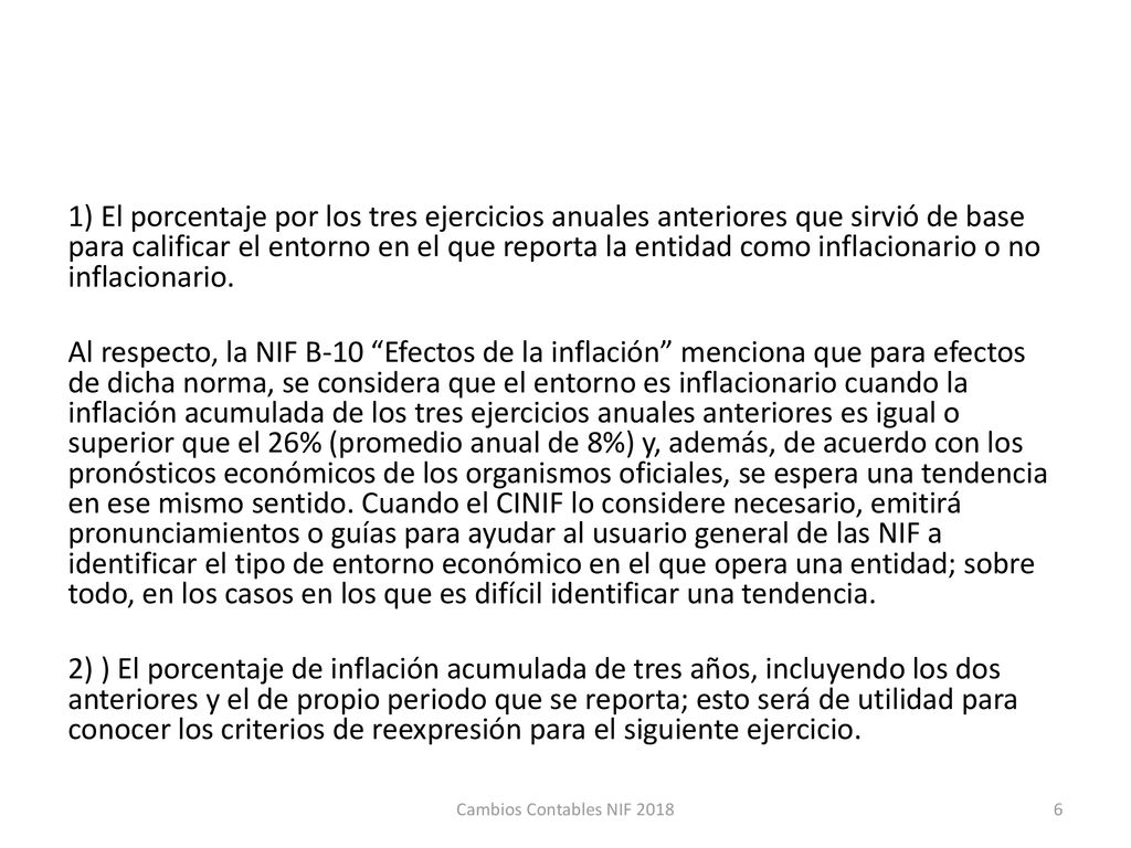 1) El porcentaje por los tres ejercicios anuales anteriores que sirvió de base para calificar el entorno en el que reporta la entidad como inflacionario o no inflacionario. Al respecto, la NIF B-10 Efectos de la inflación menciona que para efectos de dicha norma, se considera que el entorno es inflacionario cuando la inflación acumulada de los tres ejercicios anuales anteriores es igual o superior que el 26% (promedio anual de 8%) y, además, de acuerdo con los pronósticos económicos de los organismos oficiales, se espera una tendencia en ese mismo sentido. Cuando el CINIF lo considere necesario, emitirá pronunciamientos o guías para ayudar al usuario general de las NIF a identificar el tipo de entorno económico en el que opera una entidad; sobre todo, en los casos en los que es difícil identificar una tendencia. 2) ) El porcentaje de inflación acumulada de tres años, incluyendo los dos anteriores y el de propio periodo que se reporta; esto será de utilidad para conocer los criterios de reexpresión para el siguiente ejercicio.
