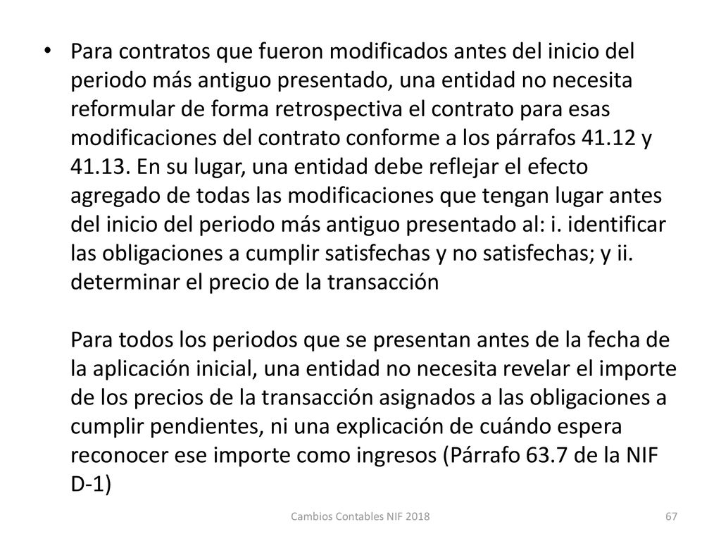 Para contratos que fueron modificados antes del inicio del periodo más antiguo presentado, una entidad no necesita reformular de forma retrospectiva el contrato para esas modificaciones del contrato conforme a los párrafos y En su lugar, una entidad debe reflejar el efecto agregado de todas las modificaciones que tengan lugar antes del inicio del periodo más antiguo presentado al: i. identificar las obligaciones a cumplir satisfechas y no satisfechas; y ii. determinar el precio de la transacción Para todos los periodos que se presentan antes de la fecha de la aplicación inicial, una entidad no necesita revelar el importe de los precios de la transacción asignados a las obligaciones a cumplir pendientes, ni una explicación de cuándo espera reconocer ese importe como ingresos (Párrafo 63.7 de la NIF D-1)