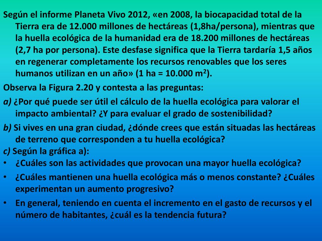 Según el informe Planeta Vivo 2012, «en 2008, la biocapacidad total de la Tierra era de millones de hectáreas (1,8ha/persona), mientras que la huella ecológica de la humanidad era de millones de hectáreas (2,7 ha por persona). Este desfase significa que la Tierra tardaría 1,5 años en regenerar completamente los recursos renovables que los seres humanos utilizan en un año» (1 ha = m2).