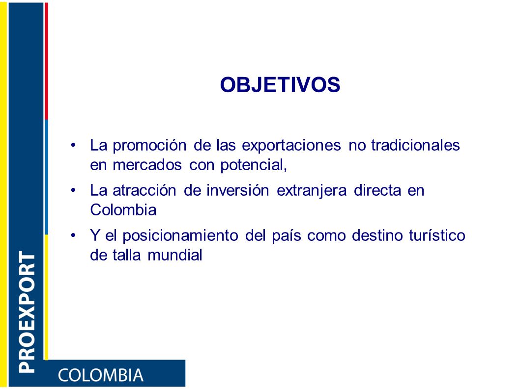 OBJETIVOS La promoción de las exportaciones no tradicionales en mercados con potencial, La atracción de inversión extranjera directa en Colombia.