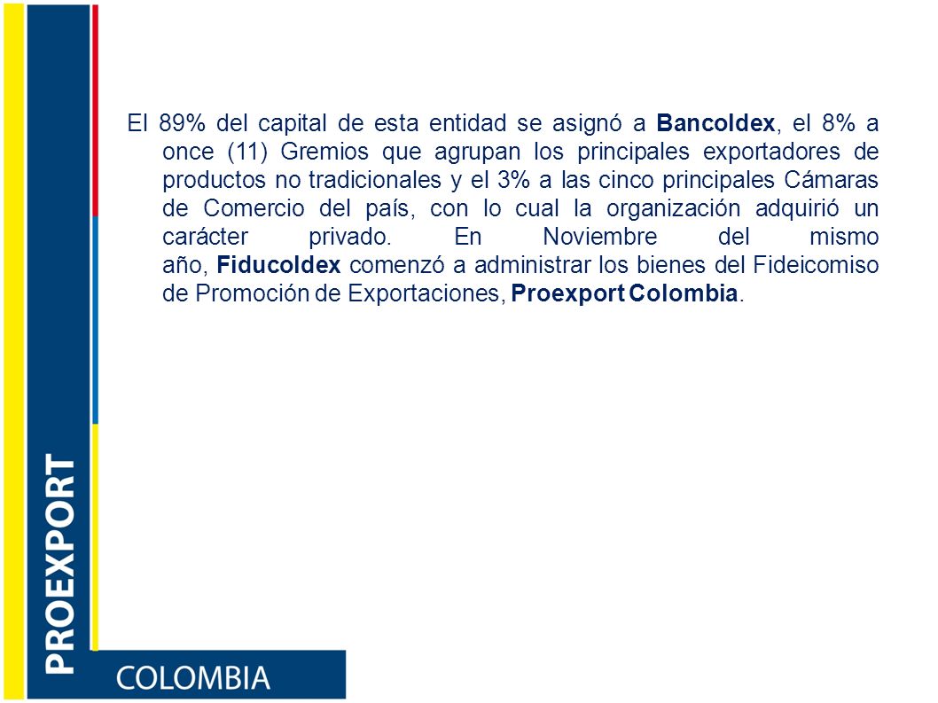 El 89% del capital de esta entidad se asignó a Bancoldex, el 8% a once (11) Gremios que agrupan los principales exportadores de productos no tradicionales y el 3% a las cinco principales Cámaras de Comercio del país, con lo cual la organización adquirió un carácter privado.