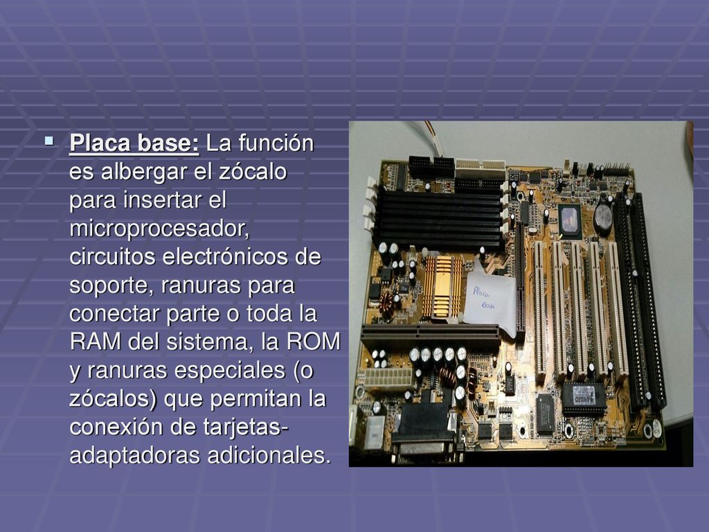 Placa base: La función es albergar el zócalo para insertar el microprocesador, circuitos electrónicos de soporte, ranuras para conectar parte o toda la RAM del sistema, la ROM y ranuras especiales (o zócalos) que permitan la conexión de tarjetas-adaptadoras adicionales.