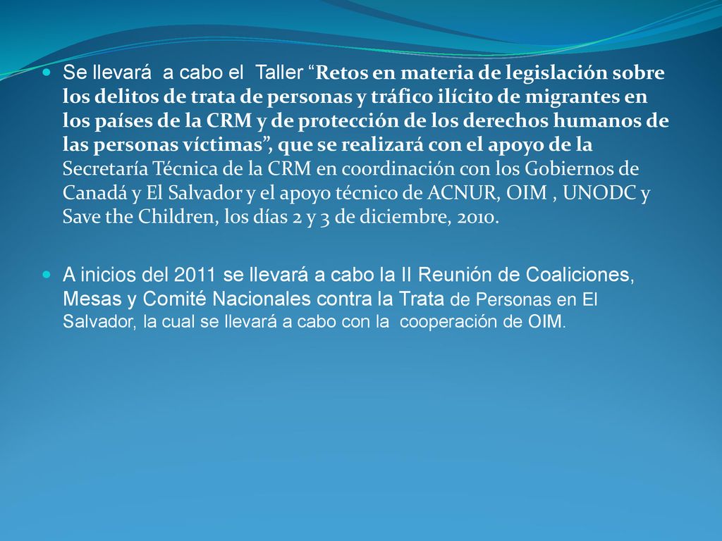 Se llevará a cabo el Taller Retos en materia de legislación sobre los delitos de trata de personas y tráfico ilícito de migrantes en los países de la CRM y de protección de los derechos humanos de las personas víctimas , que se realizará con el apoyo de la Secretaría Técnica de la CRM en coordinación con los Gobiernos de Canadá y El Salvador y el apoyo técnico de ACNUR, OIM , UNODC y Save the Children, los días 2 y 3 de diciembre, 2010.