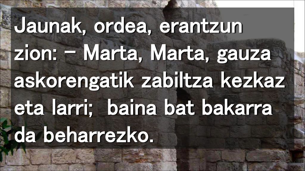 Jaunak, ordea, erantzun zion: – Marta, Marta, gauza askorengatik zabiltza kezkaz eta larri; baina bat bakarra da beharrezko.