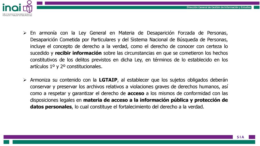 En armonía con la Ley General en Materia de Desaparición Forzada de Personas, Desaparición Cometida por Particulares y del Sistema Nacional de Búsqueda de Personas, incluye el concepto de derecho a la verdad, como el derecho de conocer con certeza lo sucedido y recibir información sobre las circunstancias en que se cometieron los hechos constitutivos de los delitos previstos en dicha Ley, en términos de lo establecido en los artículos 1º y 2º constitucionales.