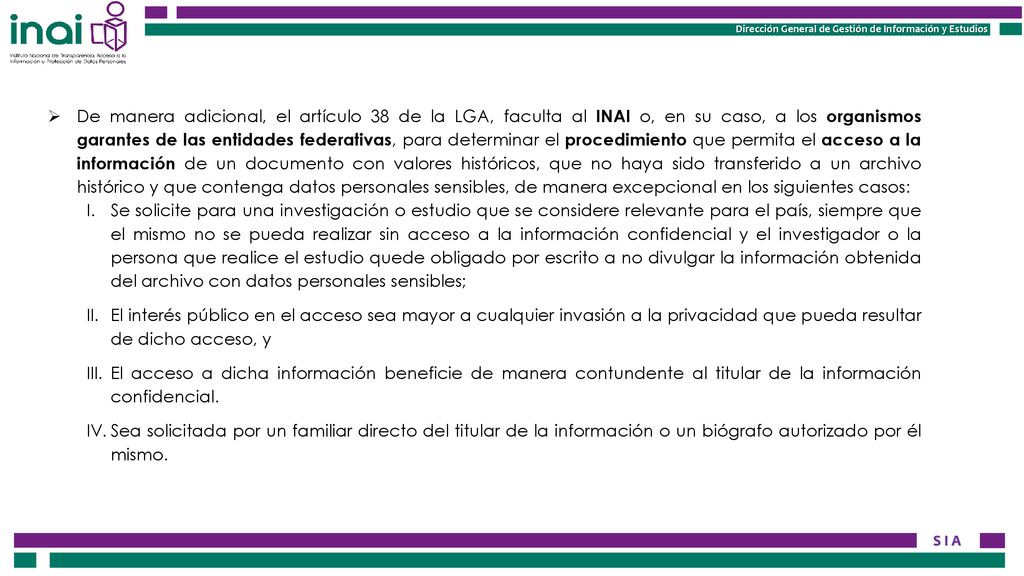 De manera adicional, el artículo 38 de la LGA, faculta al INAI o, en su caso, a los organismos garantes de las entidades federativas, para determinar el procedimiento que permita el acceso a la información de un documento con valores históricos, que no haya sido transferido a un archivo histórico y que contenga datos personales sensibles, de manera excepcional en los siguientes casos:
