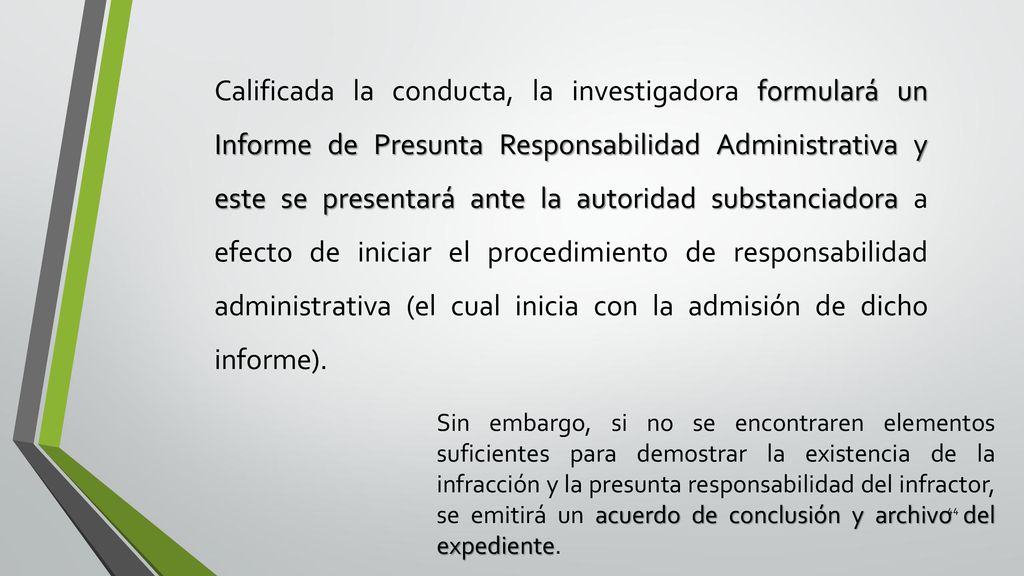 Calificada la conducta, la investigadora formulará un Informe de Presunta Responsabilidad Administrativa y este se presentará ante la autoridad substanciadora a efecto de iniciar el procedimiento de responsabilidad administrativa (el cual inicia con la admisión de dicho informe).