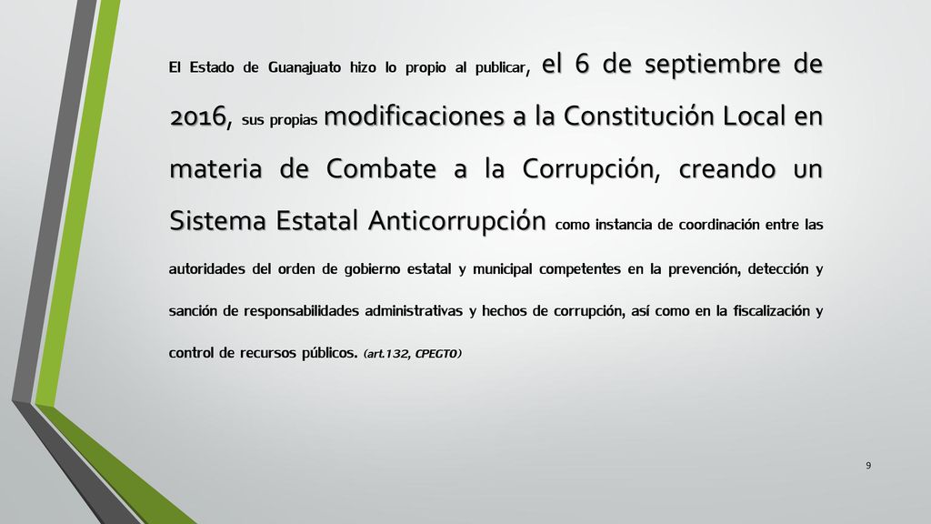 El Estado de Guanajuato hizo lo propio al publicar, el 6 de septiembre de 2016, sus propias modificaciones a la Constitución Local en materia de Combate a la Corrupción, creando un Sistema Estatal Anticorrupción como instancia de coordinación entre las autoridades del orden de gobierno estatal y municipal competentes en la prevención, detección y sanción de responsabilidades administrativas y hechos de corrupción, así como en la fiscalización y control de recursos públicos.