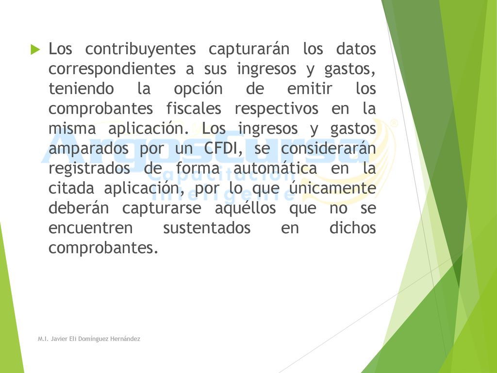 Los contribuyentes capturarán los datos correspondientes a sus ingresos y gastos, teniendo la opción de emitir los comprobantes fiscales respectivos en la misma aplicación. Los ingresos y gastos amparados por un CFDI, se considerarán registrados de forma automática en la citada aplicación, por lo que únicamente deberán capturarse aquéllos que no se encuentren sustentados en dichos comprobantes.