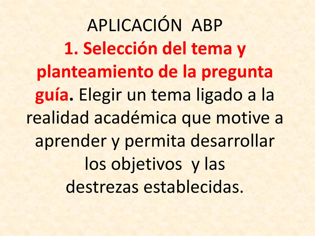 APLICACIÓN ABP 1. Selección del tema y planteamiento de la pregunta guía. Elegir un tema ligado a la realidad académica que motive a aprender y permita desarrollar los objetivos y las destrezas establecidas.