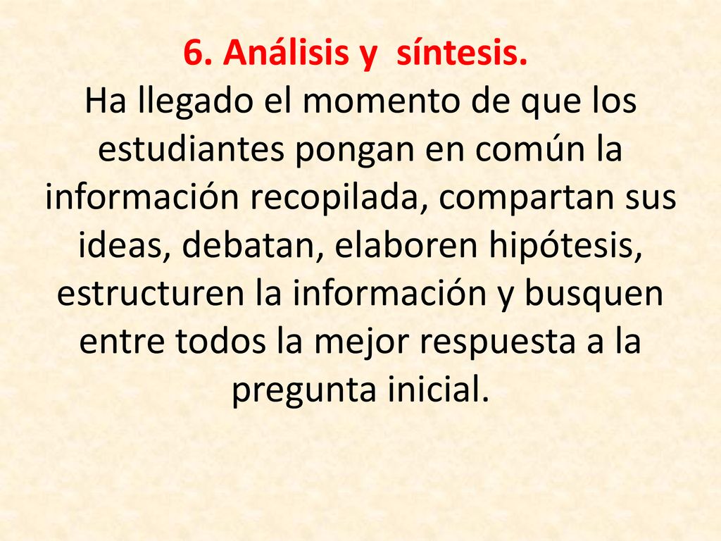 6. Análisis y síntesis. Ha llegado el momento de que los estudiantes pongan en común la información recopilada, compartan sus ideas, debatan, elaboren hipótesis, estructuren la información y busquen entre todos la mejor respuesta a la pregunta inicial.