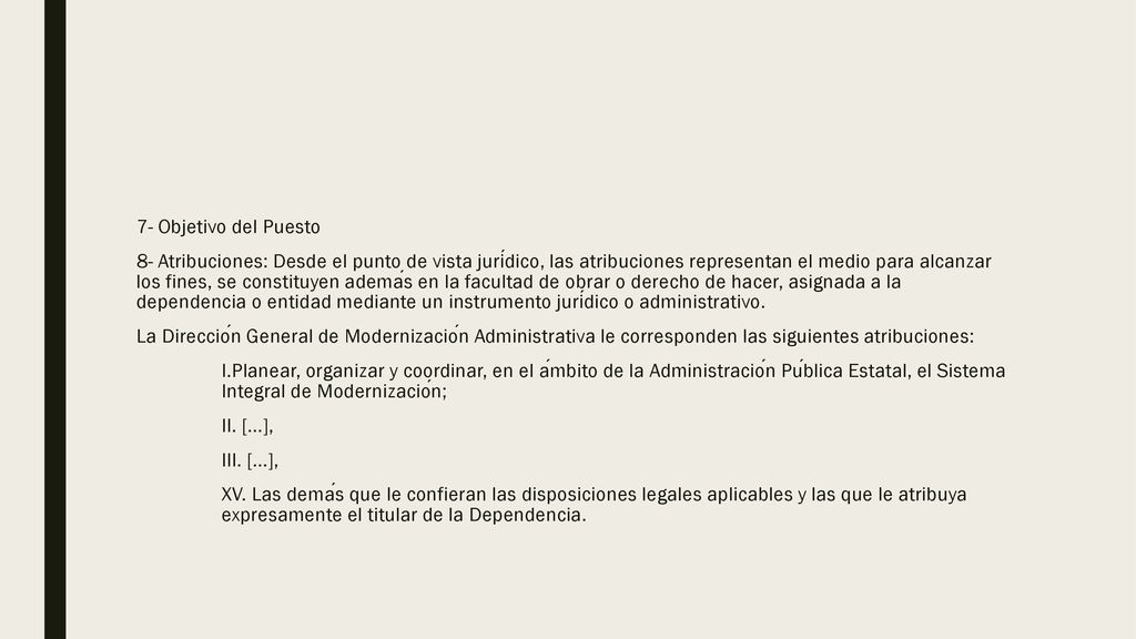 7- Objetivo del Puesto 8- Atribuciones: Desde el punto de vista jurídico, las atribuciones representan el medio para alcanzar los fines, se constituyen además en la facultad de obrar o derecho de hacer, asignada a la dependencia o entidad mediante un instrumento jurídico o administrativo.