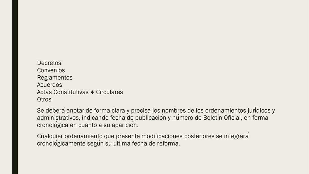 Decretos Convenios Reglamentos Acuerdos Actas Constitutivas ♦ Circulares Otros Se deberá anotar de forma clara y precisa los nombres de los ordenamientos jurídicos y administrativos, indicando fecha de publicación y número de Boletín Oficial, en forma cronológica en cuanto a su aparición.