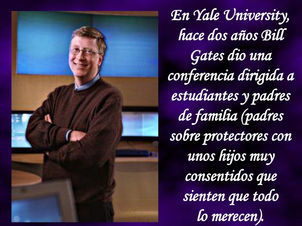En Yale University, hace dos años Bill Gates dio una conferencia dirigida a estudiantes y padres de familia (padres sobre protectores con unos hijos muy consentidos que sienten que todo