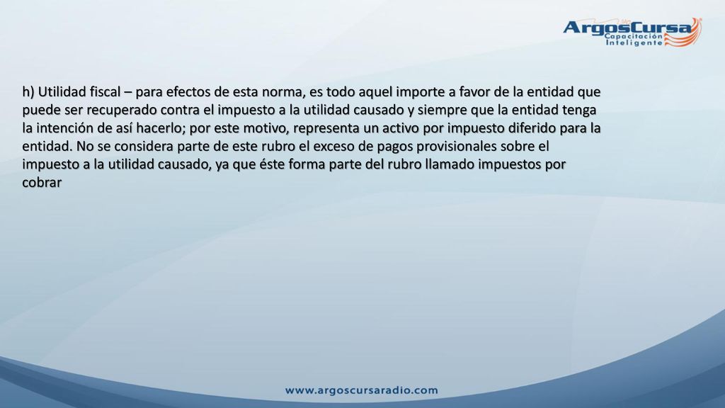 h) Utilidad fiscal – para efectos de esta norma, es todo aquel importe a favor de la entidad que puede ser recuperado contra el impuesto a la utilidad causado y siempre que la entidad tenga la intención de así hacerlo; por este motivo, representa un activo por impuesto diferido para la entidad.