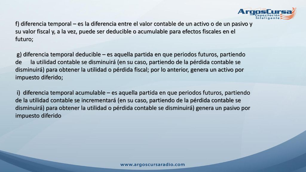 f) diferencia temporal – es la diferencia entre el valor contable de un activo o de un pasivo y su valor fiscal y, a la vez, puede ser deducible o acumulable para efectos fiscales en el futuro;