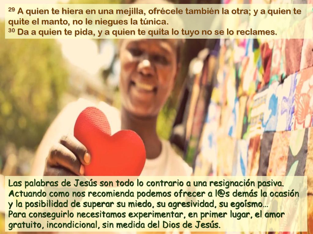 29 A quien te hiera en una mejilla, ofrécele también la otra; y a quien te quite el manto, no le niegues la túnica.