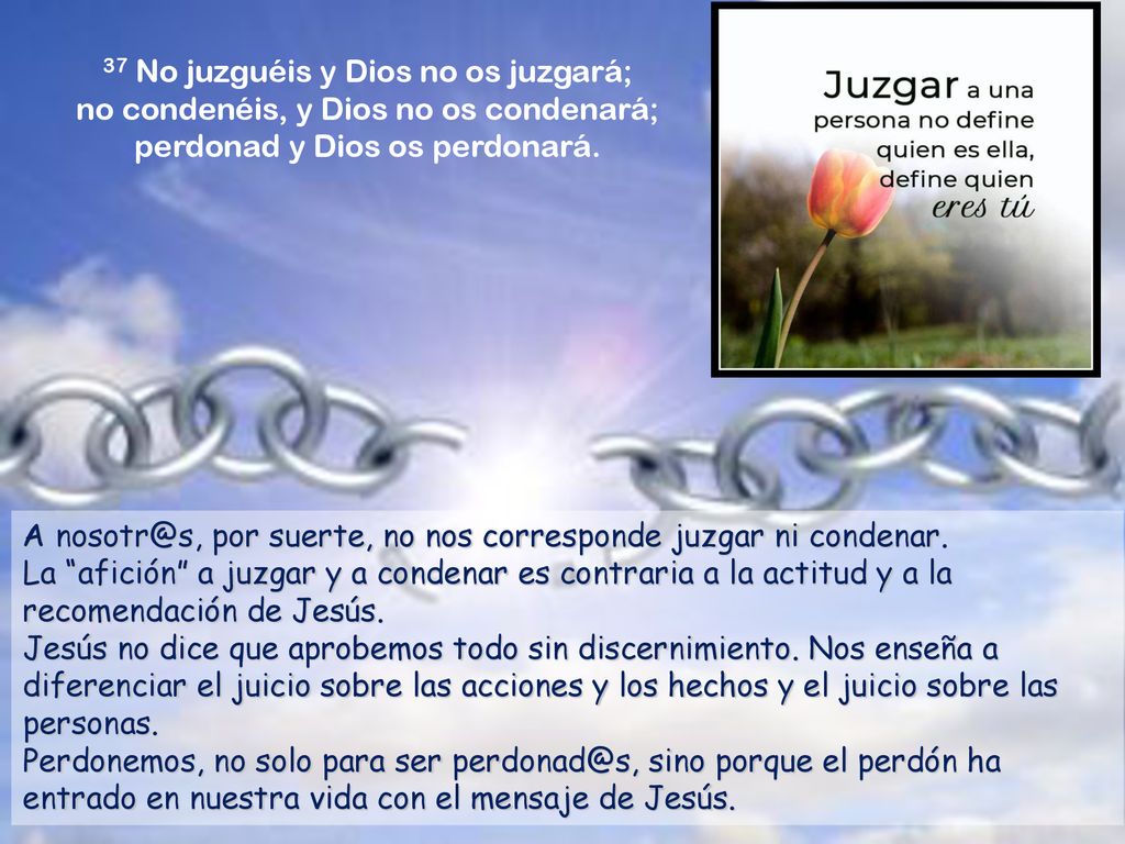 37 No juzguéis y Dios no os juzgará; no condenéis, y Dios no os condenará; perdonad y Dios os perdonará.