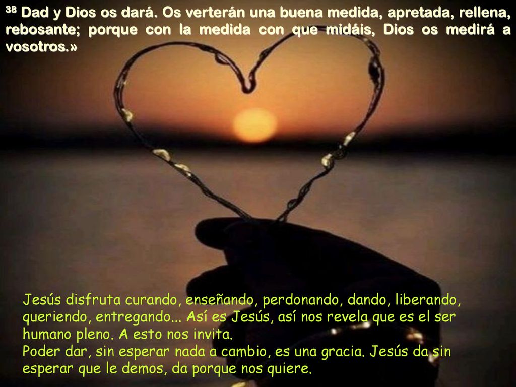 38 Dad y Dios os dará. Os verterán una buena medida, apretada, rellena, rebosante; porque con la medida con que midáis, Dios os medirá a vosotros.»