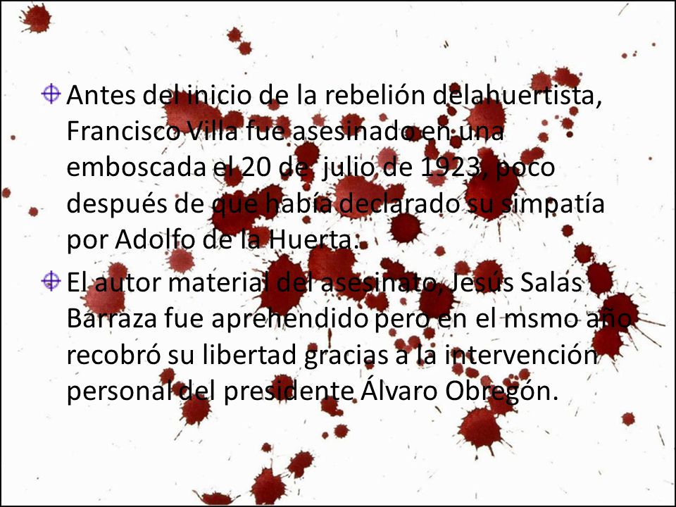 Antes del inicio de la rebelión delahuertista, Francisco Villa fue asesinado en una emboscada el 20 de julio de 1923, poco después de que había declarado su simpatía por Adolfo de la Huerta.