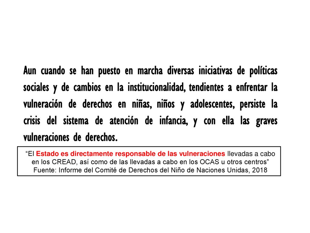 Aun cuando se han puesto en marcha diversas iniciativas de políticas sociales y de cambios en la institucionalidad, tendientes a enfrentar la vulneración de derechos en niñas, niños y adolescentes, persiste la crisis del sistema de atención de infancia, y con ella las graves vulneraciones de derechos.
