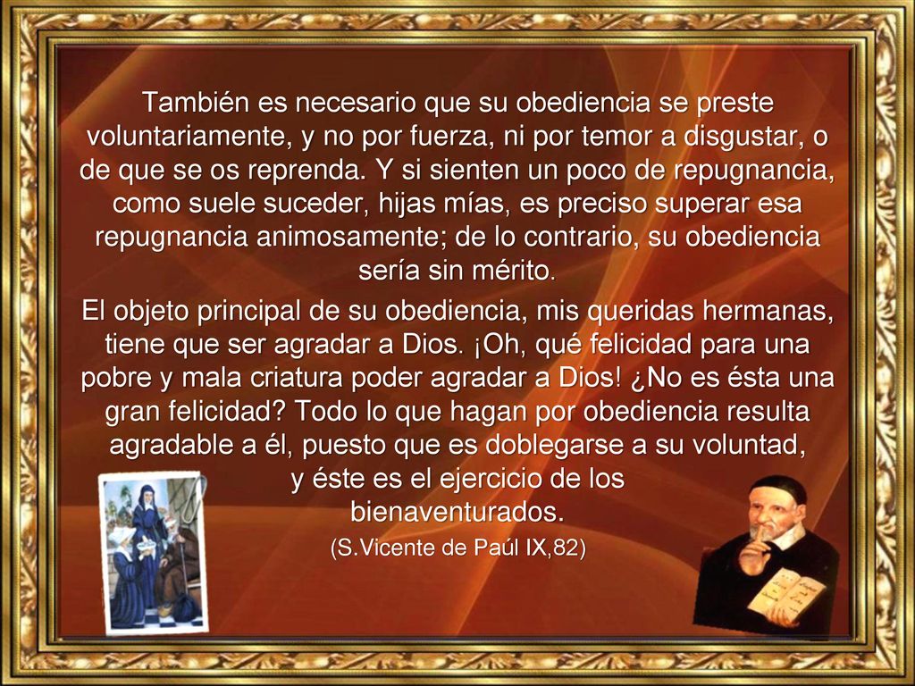 También es necesario que su obediencia se preste voluntariamente, y no por fuerza, ni por temor a disgustar, o de que se os reprenda. Y si sienten un poco de repugnancia, como suele suceder, hijas mías, es preciso superar esa repugnancia animosamente; de lo contrario, su obediencia sería sin mérito.