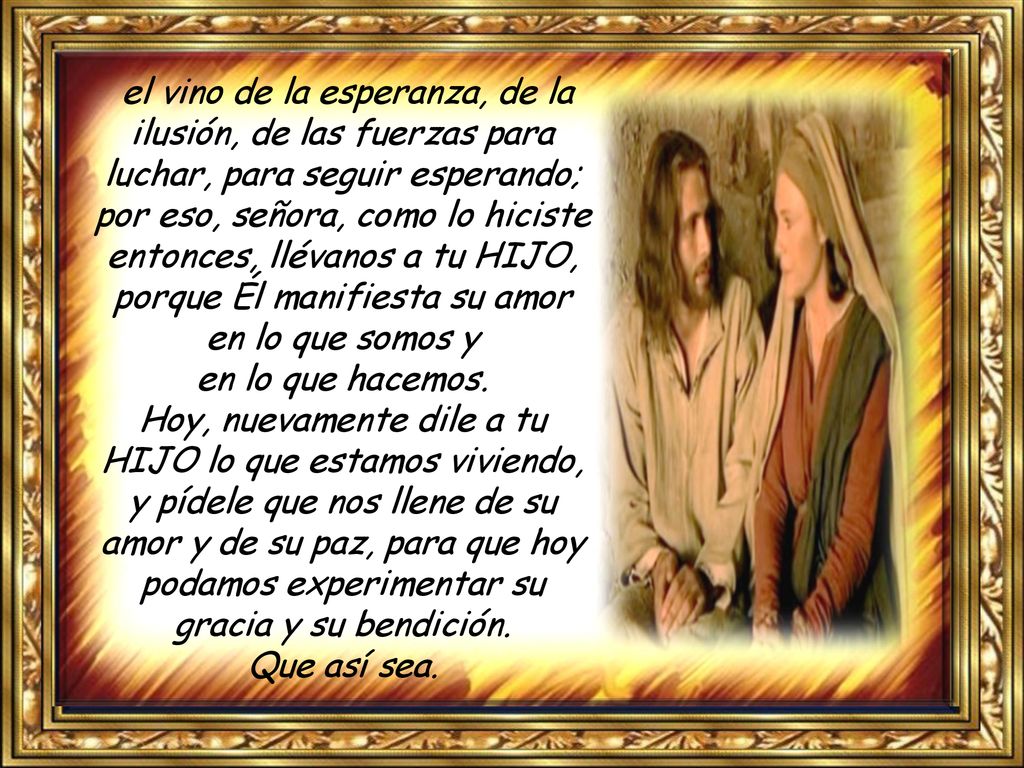 el vino de la esperanza, de la ilusión, de las fuerzas para luchar, para seguir esperando; por eso, señora, como lo hiciste entonces, llévanos a tu HIJO, porque Él manifiesta su amor en lo que somos y en lo que hacemos.