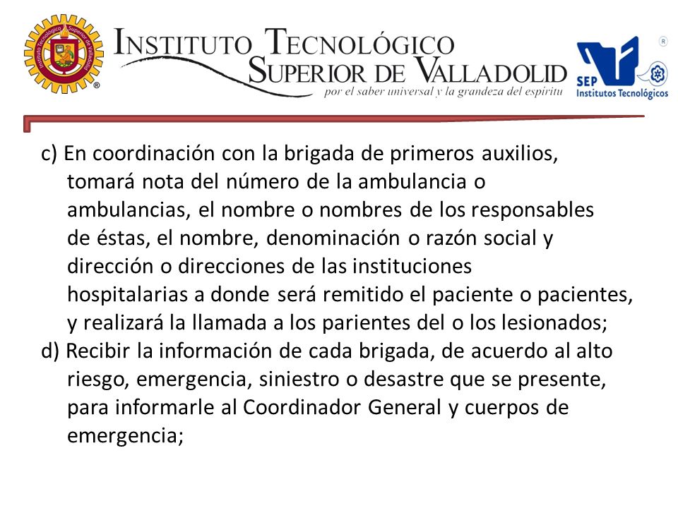 c) En coordinación con la brigada de primeros auxilios, tomará nota del número de la ambulancia o ambulancias, el nombre o nombres de los responsables de éstas, el nombre, denominación o razón social y dirección o direcciones de las instituciones hospitalarias a donde será remitido el paciente o pacientes, y realizará la llamada a los parientes del o los lesionados; d) Recibir la información de cada brigada, de acuerdo al alto riesgo, emergencia, siniestro o desastre que se presente, para informarle al Coordinador General y cuerpos de emergencia;