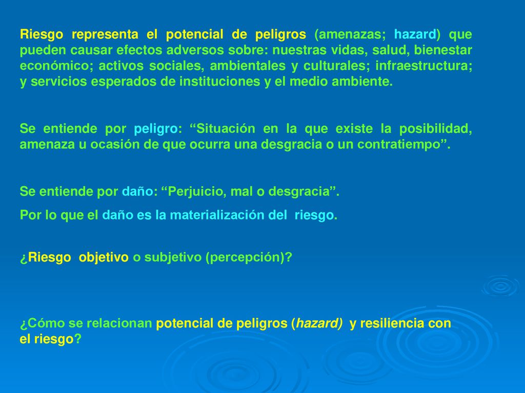 Riesgo representa el potencial de peligros (amenazas; hazard) que pueden causar efectos adversos sobre: nuestras vidas, salud, bienestar económico; activos sociales, ambientales y culturales; infraestructura; y servicios esperados de instituciones y el medio ambiente.