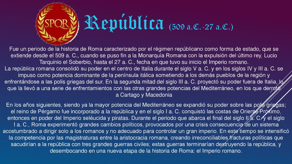 Fue un periodo de la historia de Roma caracterizado por el régimen repúblicano como forma de estado, que se extiende desde el 509 a. C., cuando se puso fin a la Monarquía Romana con la expulsión del último rey, Lucio Tarquinio el Soberbio, hasta el 27 a. C., fecha en que tuvo su inicio el Imperio romano.