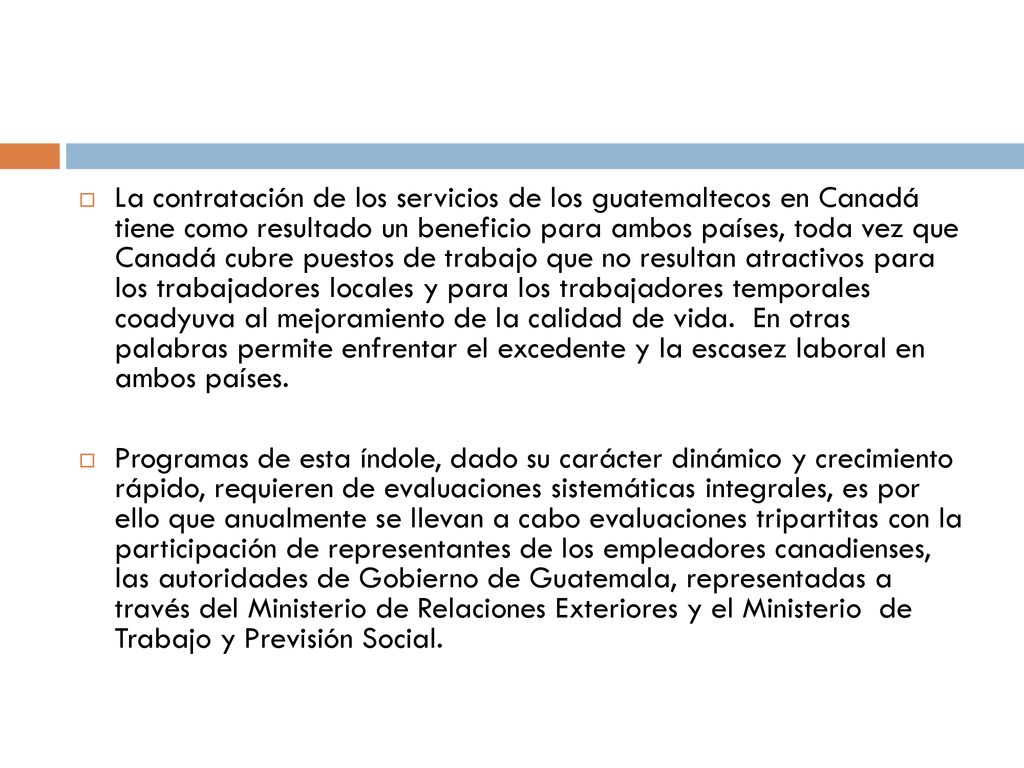 La contratación de los servicios de los guatemaltecos en Canadá tiene como resultado un beneficio para ambos países, toda vez que Canadá cubre puestos de trabajo que no resultan atractivos para los trabajadores locales y para los trabajadores temporales coadyuva al mejoramiento de la calidad de vida. En otras palabras permite enfrentar el excedente y la escasez laboral en ambos países.