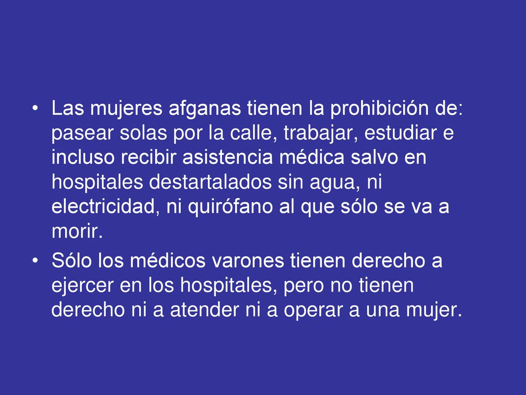 Las mujeres afganas tienen la prohibición de: pasear solas por la calle, trabajar, estudiar e incluso recibir asistencia médica salvo en hospitales destartalados sin agua, ni electricidad, ni quirófano al que sólo se va a morir.