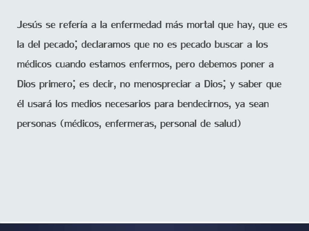 Jesús se refería a la enfermedad más mortal que hay, que es la del pecado; declaramos que no es pecado buscar a los médicos cuando estamos enfermos, pero debemos poner a Dios primero; es decir, no menospreciar a Dios; y saber que él usará los medios necesarios para bendecirnos, ya sean personas (médicos, enfermeras, personal de salud)
