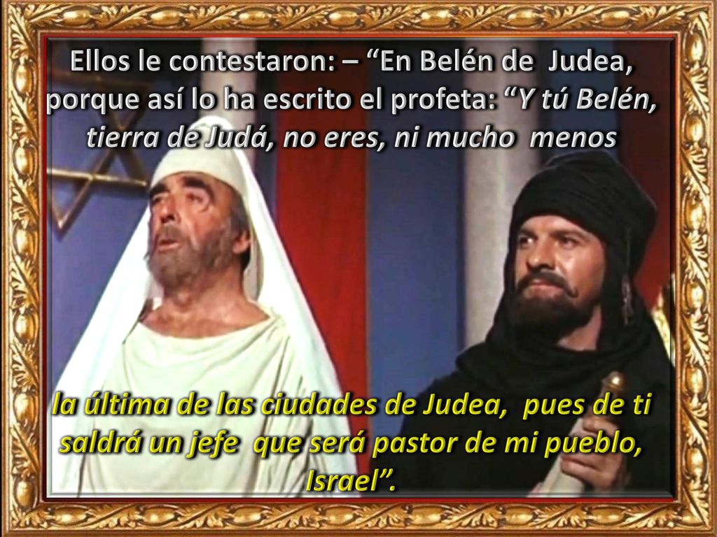 Ellos le contestaron: – En Belén de Judea, porque así lo ha escrito el profeta: Y tú Belén, tierra de Judá, no eres, ni mucho menos