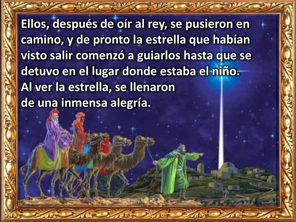 Ellos, después de oír al rey, se pusieron en camino, y de pronto la estrella que habían visto salir comenzó a guiarlos hasta que se detuvo en el lugar donde estaba el niño.