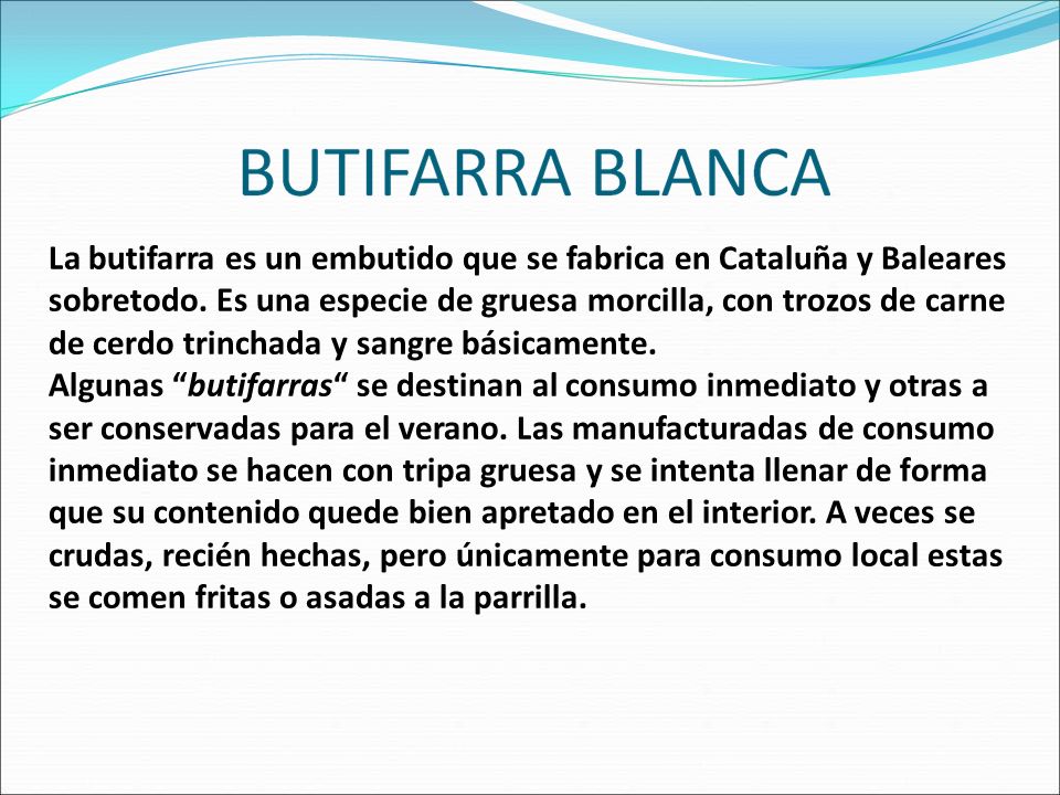 La butifarra es un embutido que se fabrica en Cataluña y Baleares sobretodo. Es una especie de gruesa morcilla, con trozos de carne de cerdo trinchada y sangre básicamente.