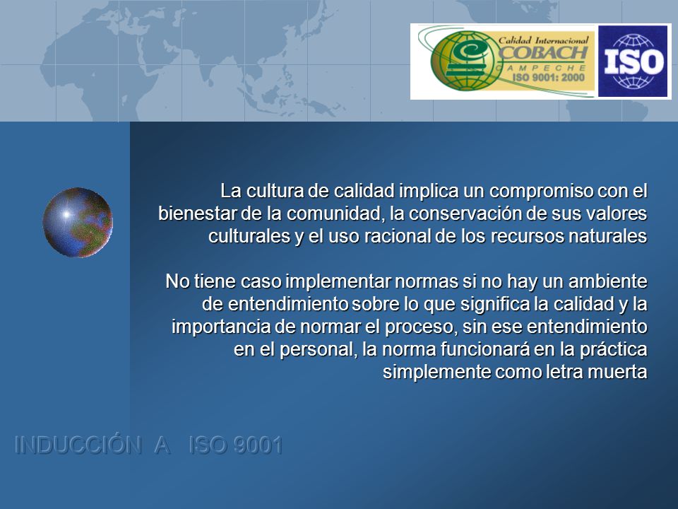 La cultura de calidad implica un compromiso con el bienestar de la comunidad, la conservación de sus valores culturales y el uso racional de los recursos naturales No tiene caso implementar normas si no hay un ambiente de entendimiento sobre lo que significa la calidad y la importancia de normar el proceso, sin ese entendimiento en el personal, la norma funcionará en la práctica simplemente como letra muerta