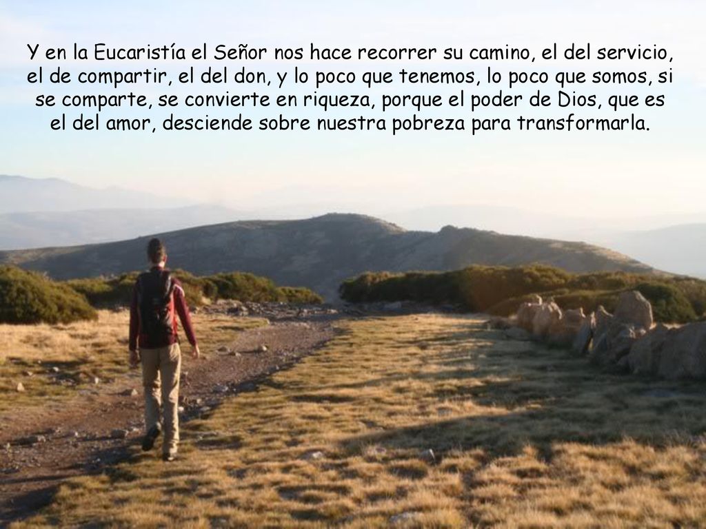 Y en la Eucaristía el Señor nos hace recorrer su camino, el del servicio, el de compartir, el del don, y lo poco que tenemos, lo poco que somos, si se comparte, se convierte en riqueza, porque el poder de Dios, que es el del amor, desciende sobre nuestra pobreza para transformarla.