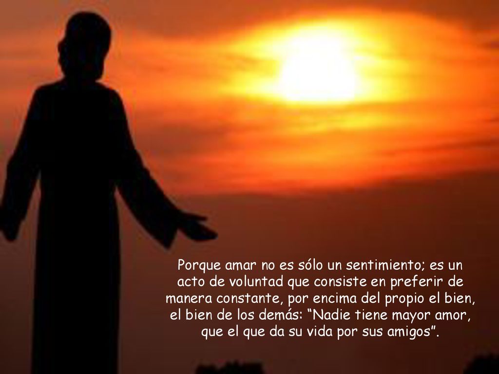 Porque amar no es sólo un sentimiento; es un acto de voluntad que consiste en preferir de manera constante, por encima del propio el bien, el bien de los demás: Nadie tiene mayor amor, que el que da su vida por sus amigos .