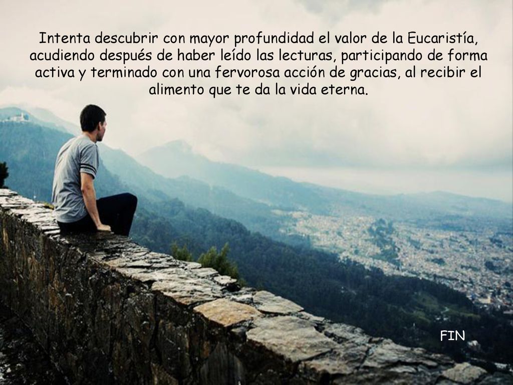 Intenta descubrir con mayor profundidad el valor de la Eucaristía, acudiendo después de haber leído las lecturas, participando de forma activa y terminado con una fervorosa acción de gracias, al recibir el alimento que te da la vida eterna.