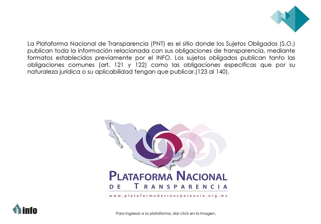 La Plataforma Nacional de Transparencia (PNT) es el sitio donde los Sujetos Obligados (S.O.) publican toda la información relacionada con sus obligaciones de transparencia, mediante formatos establecidos previamente por el INFO. Los sujetos obligados publican tanto las obligaciones comunes (art. 121 y 122) como las obligaciones especificas que por su naturaleza jurídica o su aplicabilidad tengan que publicar.(123 al 140).