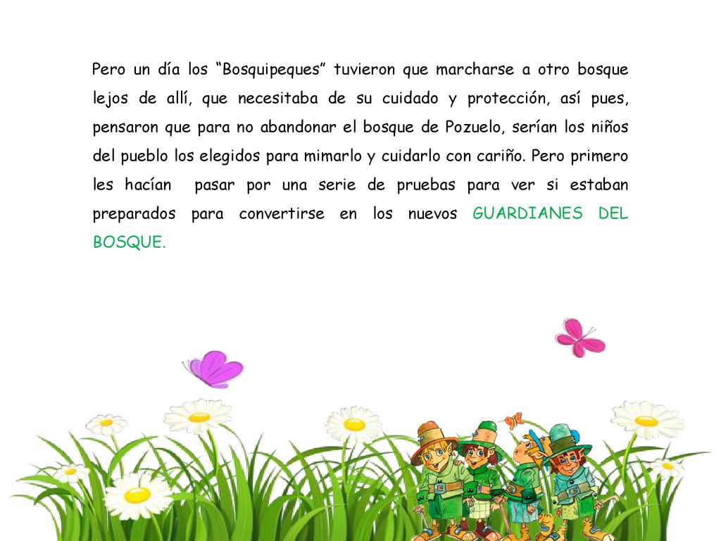 Pero un día los Bosquipeques tuvieron que marcharse a otro bosque lejos de allí, que necesitaba de su cuidado y protección, así pues, pensaron que para no abandonar el bosque de Pozuelo, serían los niños del pueblo los elegidos para mimarlo y cuidarlo con cariño.