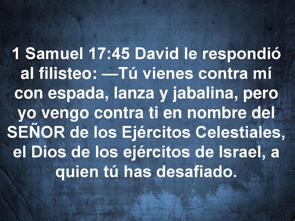 1 Samuel 17:45 David le respondió al filisteo: —Tú vienes contra mí con espada, lanza y jabalina, pero yo vengo contra ti en nombre del SEÑOR de los Ejércitos Celestiales, el Dios de los ejércitos de Israel, a quien tú has desafiado.