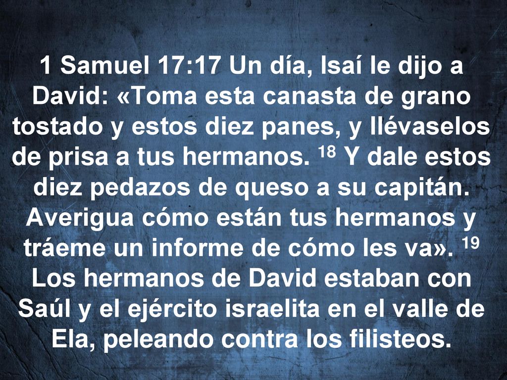 1 Samuel 17:17 Un día, Isaí le dijo a David: «Toma esta canasta de grano tostado y estos diez panes, y llévaselos de prisa a tus hermanos.