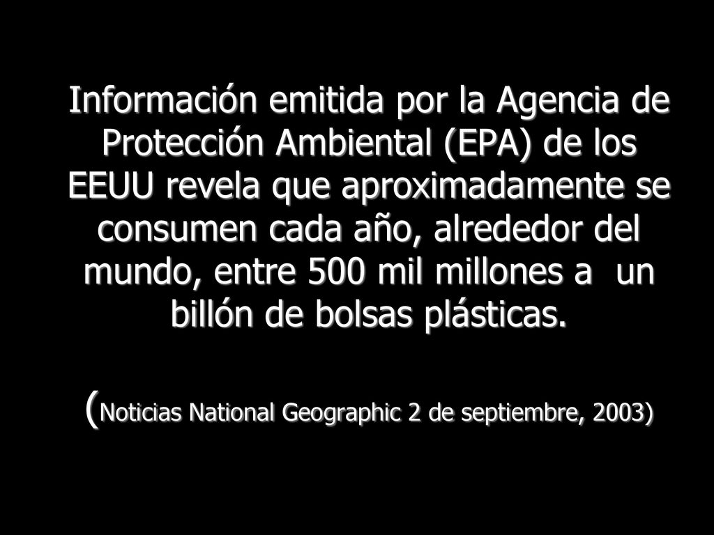 Información emitida por la Agencia de Protección Ambiental (EPA) de los EEUU revela que aproximadamente se consumen cada año, alrededor del mundo, entre 500 mil millones a un billón de bolsas plásticas.
