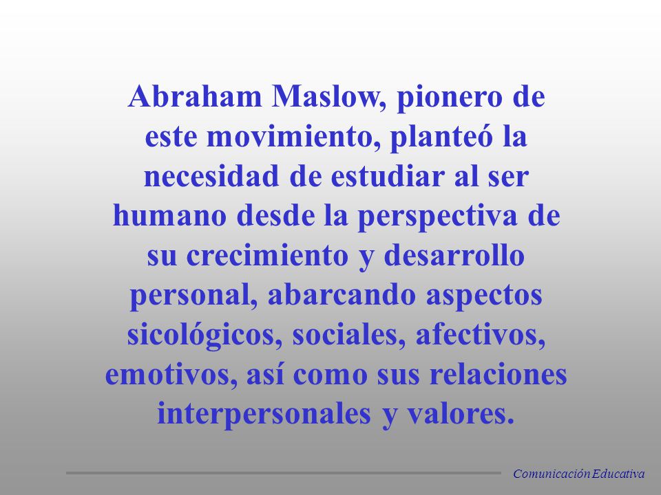 Abraham Maslow, pionero de este movimiento, planteó la necesidad de estudiar al ser humano desde la perspectiva de su crecimiento y desarrollo personal, abarcando aspectos sicológicos, sociales, afectivos, emotivos, así como sus relaciones interpersonales y valores.