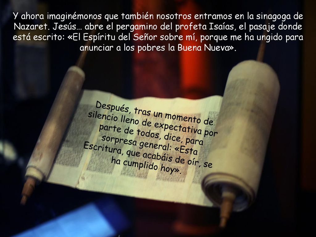 Y ahora imaginémonos que también nosotros entramos en la sinagoga de Nazaret. Jesús… abre el pergamino del profeta Isaías, el pasaje donde está escrito: «El Espíritu del Señor sobre mí, porque me ha ungido para anunciar a los pobres la Buena Nueva».